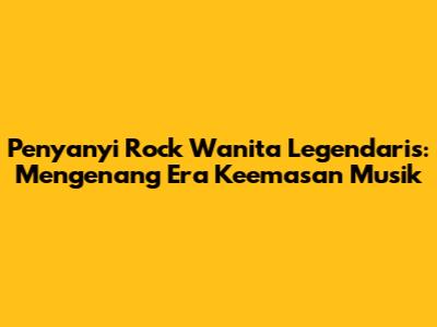Penyanyi Rock Wanita Legendaris: Mengenang Era Keemasan Musik