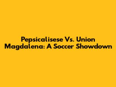 Pepsicalisese Vs. Union Magdalena: A Soccer Showdown