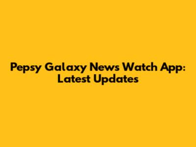 Pepsy Galaxy News Watch App: Latest Updates