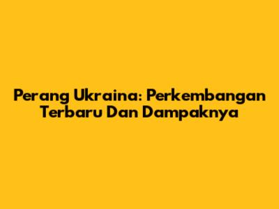 Perang Ukraina: Perkembangan Terbaru Dan Dampaknya