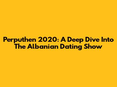 Perputhen 2020: A Deep Dive Into The Albanian Dating Show