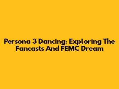 Persona 3 Dancing: Exploring The Fancasts And FEMC Dream