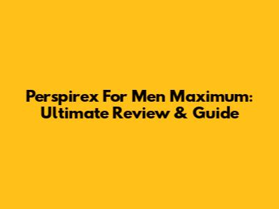 Perspirex For Men Maximum: Ultimate Review & Guide
