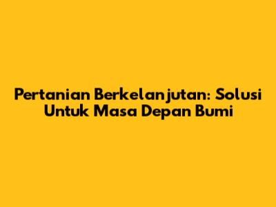 Pertanian Berkelanjutan: Solusi Untuk Masa Depan Bumi