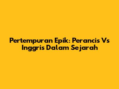 Pertempuran Epik: Perancis Vs Inggris Dalam Sejarah