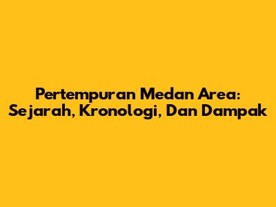 Pertempuran Medan Area: Sejarah, Kronologi, Dan Dampak