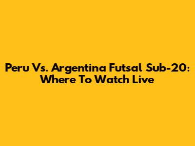 Peru Vs. Argentina Futsal Sub-20: Where To Watch Live