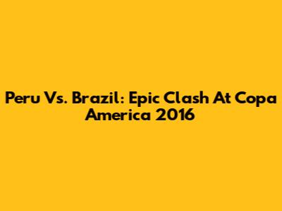 Peru Vs. Brazil: Epic Clash At Copa America 2016