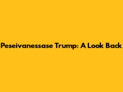 Peseivanessase Trump: A Look Back