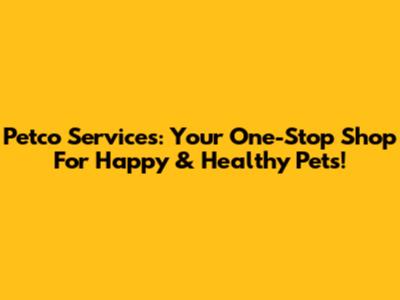 Petco Services: Your One-Stop Shop For Happy & Healthy Pets!