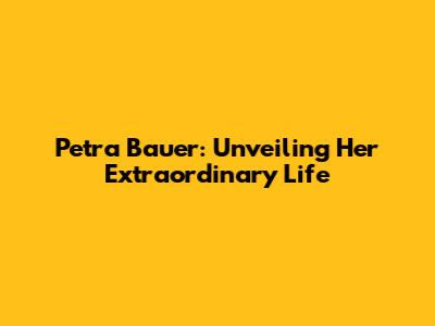 Petra Bauer: Unveiling Her Extraordinary Life