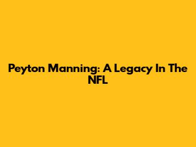 Peyton Manning: A Legacy In The NFL