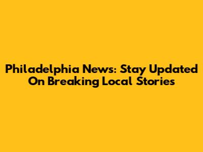 Philadelphia News: Stay Updated On Breaking Local Stories