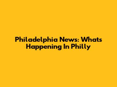 Philadelphia News: What's Happening In Philly