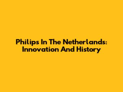 Philips In The Netherlands: Innovation And History