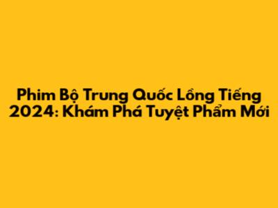 Phim Bộ Trung Quốc Lồng Tiếng 2024: Khám Phá Tuyệt Phẩm Mới
