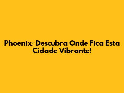 Phoenix: Descubra Onde Fica Esta Cidade Vibrante!