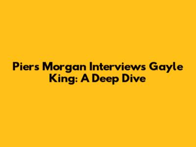 Piers Morgan Interviews Gayle King: A Deep Dive