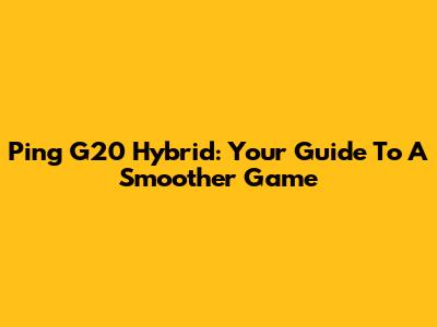 Ping G20 Hybrid: Your Guide To A Smoother Game
