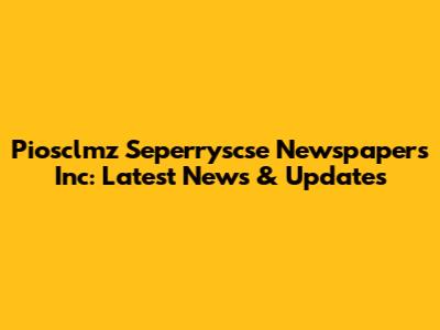 Piosclmz Seperryscse Newspapers Inc: Latest News & Updates