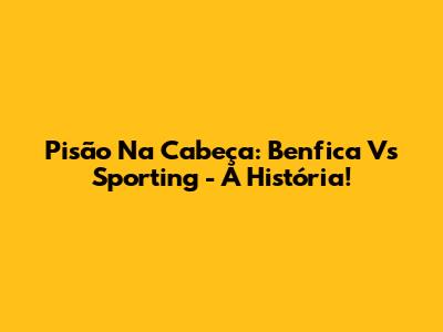 Pisão Na Cabeça: Benfica Vs Sporting - A História!