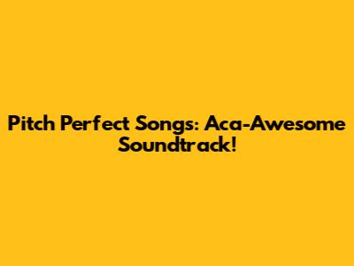 Pitch Perfect Songs: Aca-Awesome Soundtrack!