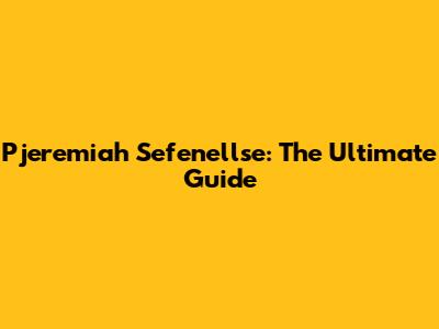 Pjeremiah Sefenellse: The Ultimate Guide