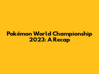 Pokémon World Championship 2023: A Recap