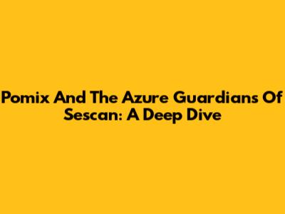 Pomix And The Azure Guardians Of Sescan: A Deep Dive