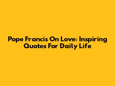 Pope Francis On Love: Inspiring Quotes For Daily Life