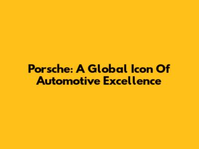 Porsche: A Global Icon Of Automotive Excellence