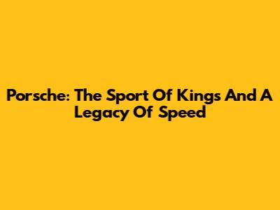 Porsche: The Sport Of Kings And A Legacy Of Speed