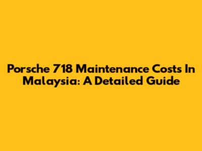 Porsche 718 Maintenance Costs In Malaysia: A Detailed Guide