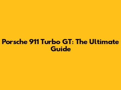 Porsche 911 Turbo GT: The Ultimate Guide
