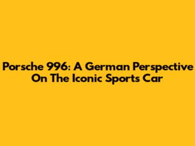 Porsche 996: A German Perspective On The Iconic Sports Car