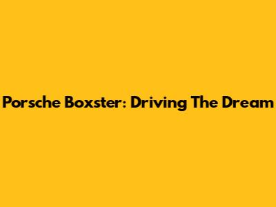 Porsche Boxster: Driving The Dream