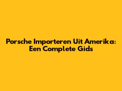 Porsche Importeren Uit Amerika: Een Complete Gids