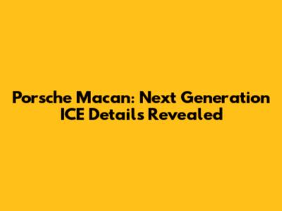 Porsche Macan: Next Generation ICE Details Revealed