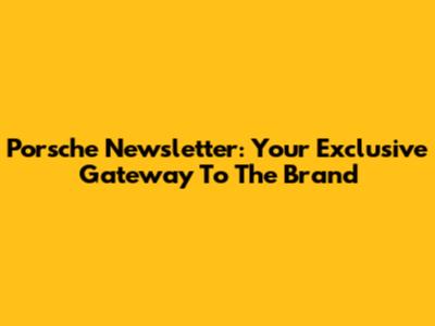 Porsche Newsletter: Your Exclusive Gateway To The Brand