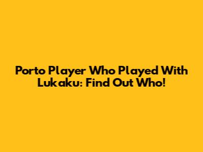 Porto Player Who Played With Lukaku: Find Out Who!