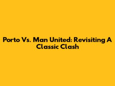 Porto Vs. Man United: Revisiting A Classic Clash