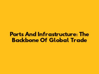 Ports And Infrastructure: The Backbone Of Global Trade