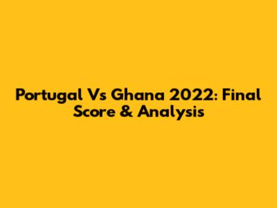 Portugal Vs Ghana 2022: Final Score & Analysis