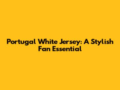 Portugal White Jersey: A Stylish Fan Essential