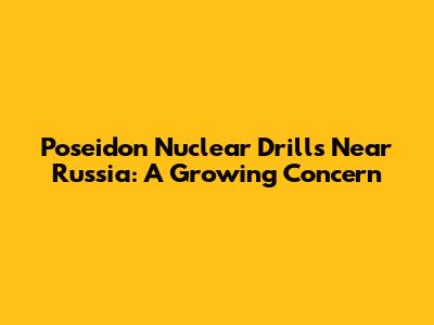 Poseidon Nuclear Drills Near Russia: A Growing Concern