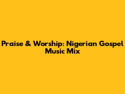 Praise & Worship: Nigerian Gospel Music Mix