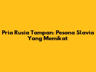 Pria Rusia Tampan: Pesona Slavia Yang Memikat