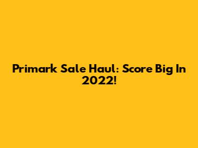 Primark Sale Haul: Score Big In 2022!