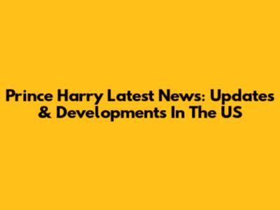 Prince Harry Latest News: Updates & Developments In The US