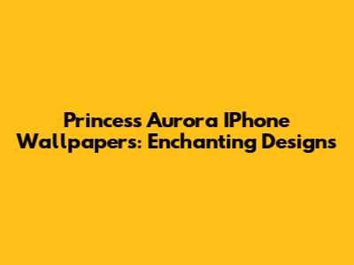 Princess Aurora IPhone Wallpapers: Enchanting Designs